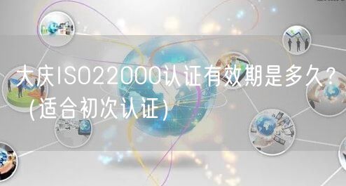 大庆ISO22000认证有效期是多久,（适合初次认证）