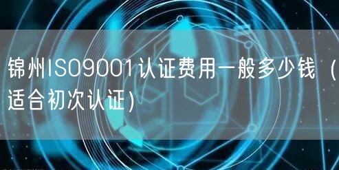 锦州ISO9001认证费用一般多少钱（适合初次认证）