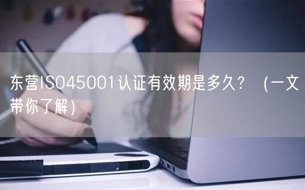东营ISO45001认证有效期是多久,（一文带你了解）