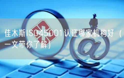 佳木斯ISO45001认证哪家机构好（一文带你了解）