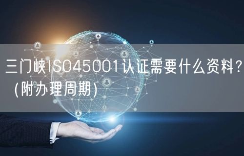 三门峡ISO45001认证需要什么资料,（附办理周期）