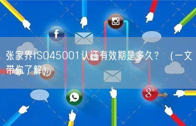 张家界ISO45001认证有效期是多久,（一文带你了解）
