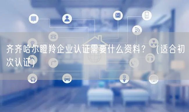 齐齐哈尔瞪羚企业认证需要什么资料,（适合初次认证）