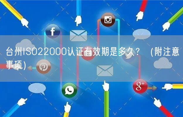 台州ISO22000认证有效期是多久,（附注意事项）