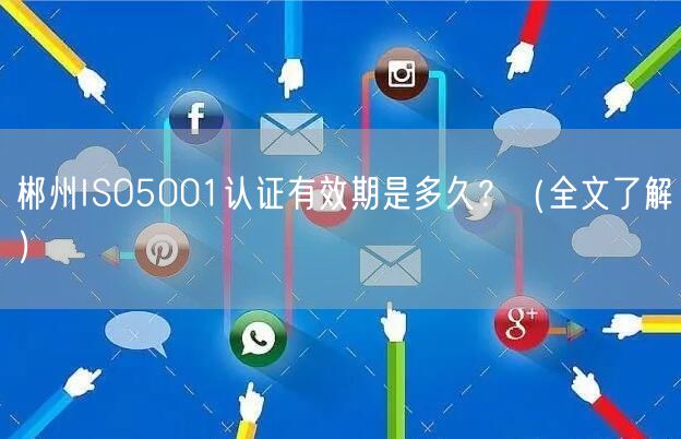 郴州ISO5001认证有效期是多久,（全文了解）