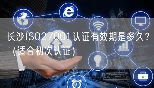 长沙ISO27001认证有效期是多久,（适合初次认证）