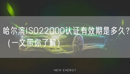 哈尔滨ISO22000认证有效期是多久,（一文带你了解）