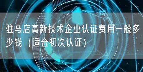 驻马店高新技术企业认证费用一般多少钱（适合初次认证）