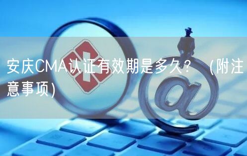 安庆CMA认证有效期是多久,（附注意事项）