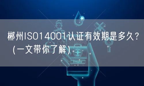 郴州ISO14001认证有效期是多久,（一文带你了解）