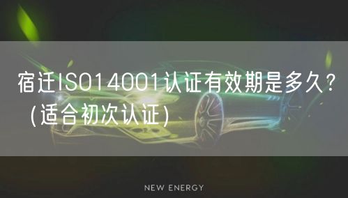 宿迁ISO14001认证有效期是多久,（适合初次认证）