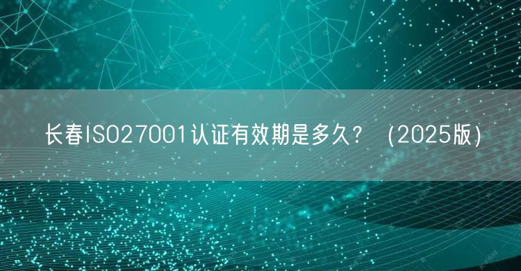 长春ISO27001认证有效期是多久,（2026版）