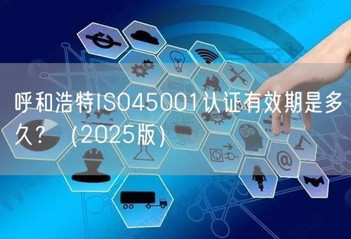 呼和浩特ISO45001认证有效期是多久,（2026版）