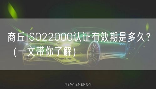 商丘ISO22000认证有效期是多久,（一文带你了解）