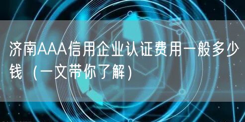 济南AAA信用企业认证费用一般多少钱（一文带你了解）