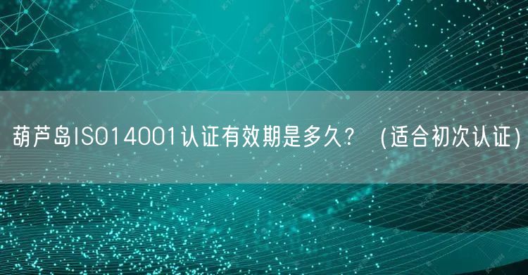 葫芦岛ISO14001认证有效期是多久,（适合初次认证）