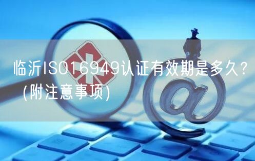临沂ISO16949认证有效期是多久,（附注意事项）