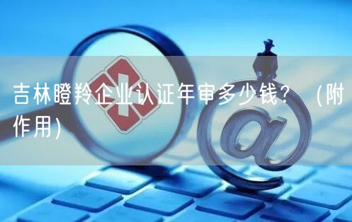 吉林瞪羚企业认证年审多少钱,（附作用）