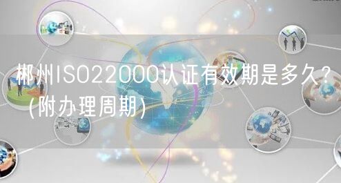 郴州ISO22000认证有效期是多久,（附办理周期）