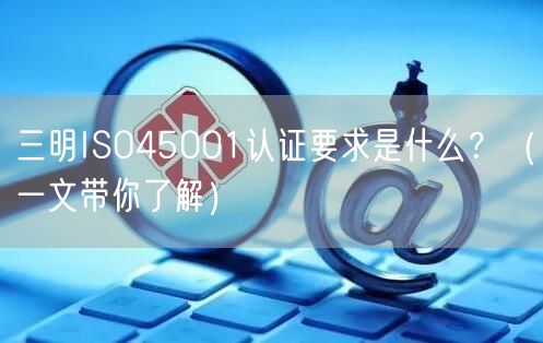 三明ISO45001认证要求是什么,（一文带你了解）