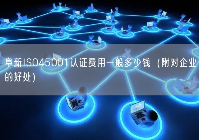 阜新ISO45001认证费用一般多少钱（附对企业的好处）
