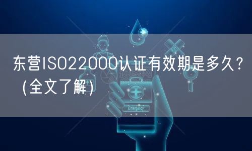东营ISO22000认证有效期是多久,（全文了解）