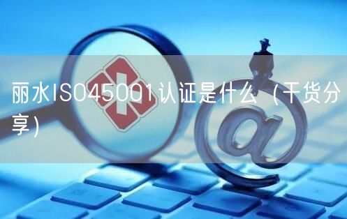 丽水ISO45001认证是什么（干货分享）