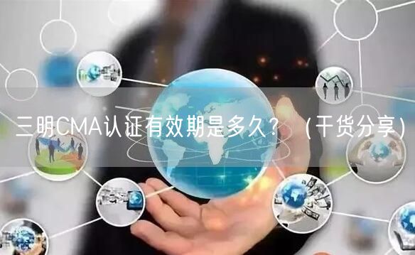 三明CMA认证有效期是多久,（干货分享）