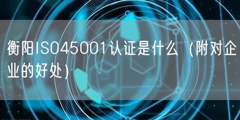 衡阳ISO45001认证是什么（附对企业的好处）