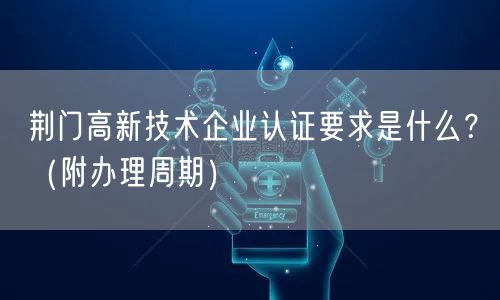 荆门高新技术企业认证要求是什么,（附办理周期）