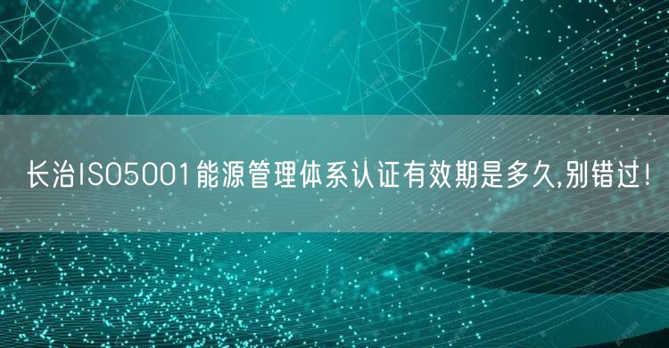 长治ISO5001能源管理体系认证有效期是多久,别错过！