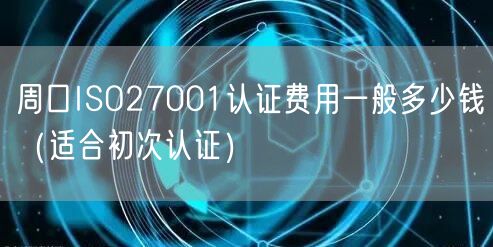 周口ISO27001认证费用一般多少钱（适合初次认证）