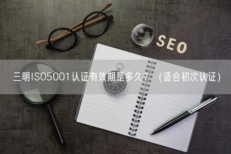三明ISO5001认证有效期是多久,（适合初次认证）