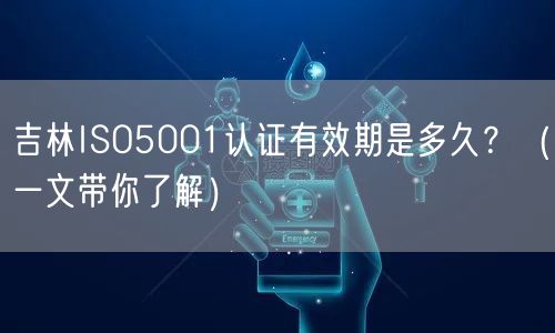 吉林ISO5001认证有效期是多久,（一文带你了解）