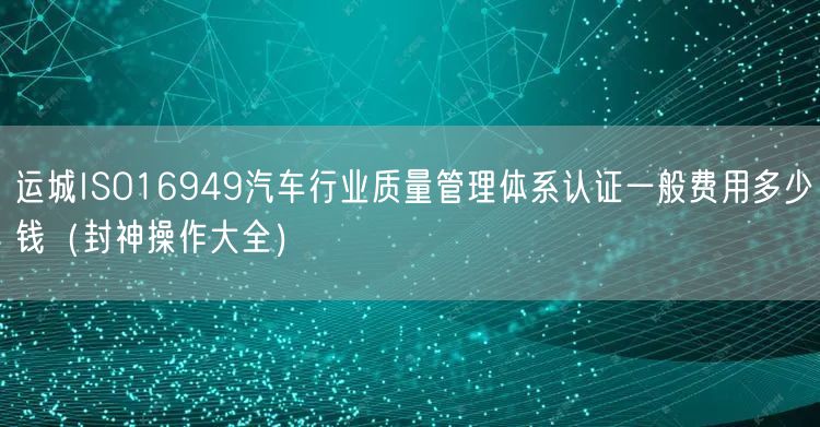 运城ISO16949汽车行业质量管理体系认证一般费用多少钱（助力企业2026版）