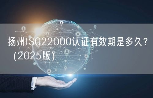 扬州ISO22000认证有效期是多久,（2026版）