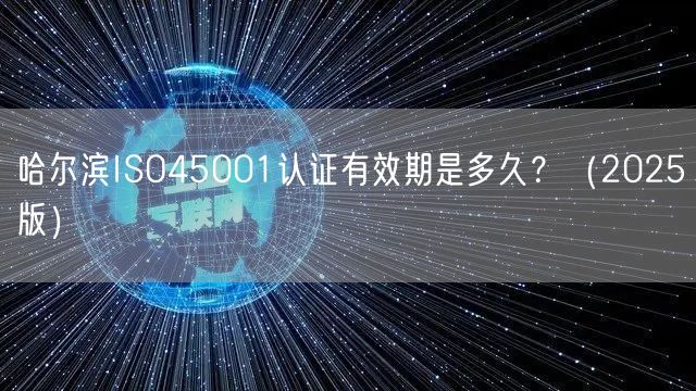 哈尔滨ISO45001认证有效期是多久,（2026版）