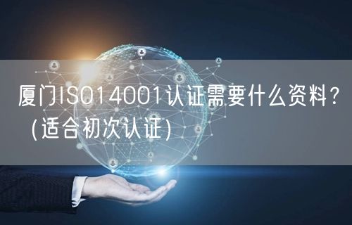 厦门ISO14001认证需要什么资料,（适合初次认证）