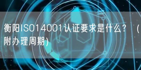 衡阳ISO14001认证要求是什么,（附办理周期）