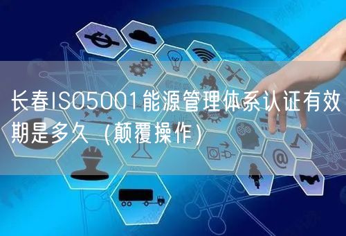 长春ISO5001能源管理体系认证有效期是多久（颠覆操作）