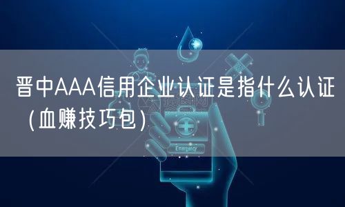 晋中AAA信用企业认证是指什么认证（血赚技巧包）