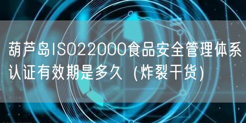 葫芦岛ISO22000食品安全管理体系认证有效期是多久（炸裂干货）