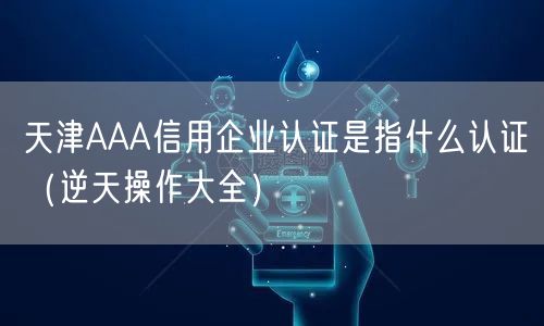 天津AAA信用企业认证是指什么认证（一文了解）