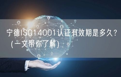 宁德ISO14001认证有效期是多久,（一文带你了解）