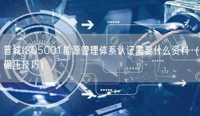 晋城ISO5001能源管理体系认证需要什么资料（碾压技巧）