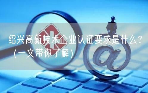 绍兴高新技术企业认证要求是什么,（一文带你了解）