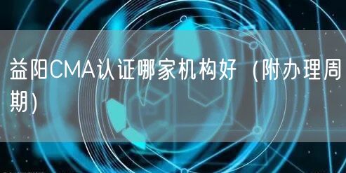 益阳CMA认证哪家机构好（附办理周期）