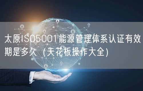 太原ISO5001能源管理体系认证有效期是多久（天花板操作大全）