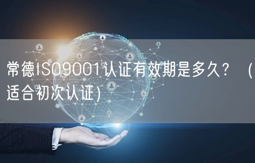 常德ISO9001认证有效期是多久,（适合初次认证）