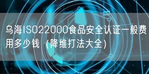 乌海ISO22000食品安全认证一般费用多少钱（降维打法大全）